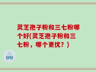 灵芝孢子粉和三七粉哪个好(灵芝孢子粉和三七粉，哪个更优？)