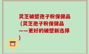 灵芝破壁孢子粉保健品 (灵芝孢子粉保健品——更好的破壁新选择)