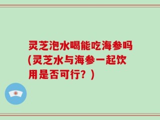 灵芝泡水喝能吃海参吗(灵芝水与海参一起饮用是否可行？)