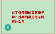 过了保质期的灵芝孢子粉？过期的灵芝孢子粉有什么用