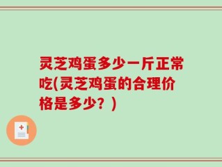 灵芝鸡蛋多少一斤正常吃(灵芝鸡蛋的合理价格是多少？)