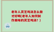 老年人灵芝鸡汤怎么做才好喝(老年人如何制作美味的灵芝鸡汤？)