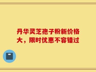 丹华灵芝孢子粉新价格大，限时优惠不容错过
