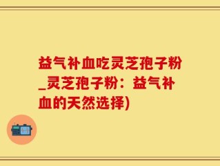 益气补血吃灵芝孢子粉_灵芝孢子粉：益气补血的天然选择)