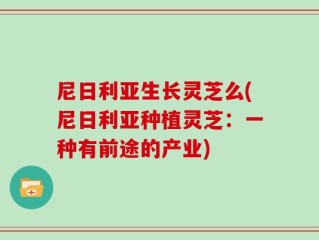 尼日利亚生长灵芝么(尼日利亚种植灵芝：一种有前途的产业)