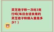 灵芝孢子粉一次吃3克行吗(每日合适食用的灵芝孢子粉摄入量是多少？)