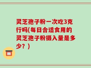灵芝孢子粉一次吃3克行吗(每日合适食用的灵芝孢子粉摄入量是多少？)