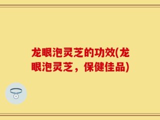 龙眼泡灵芝的功效(龙眼泡灵芝，保健佳品)