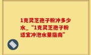 1克灵芝孢子粉冲多少水_“1克灵芝孢子粉适宜冲泡水量指南”