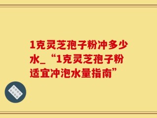 1克灵芝孢子粉冲多少水_“1克灵芝孢子粉适宜冲泡水量指南”