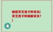 破壁灵芝孢子粉肾炎(灵芝孢子粉缓解肾炎？)