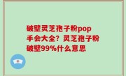 破壁灵芝孢子粉pop手会大全？灵芝孢子粉破壁99%什么意思