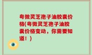 粤微灵芝孢子油胶囊价格(粤微灵芝孢子油胶囊价格变动，你需要知道！)