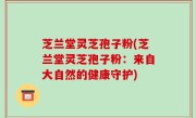 芝兰堂灵芝孢子粉(芝兰堂灵芝孢子粉：来自大自然的健康守护)