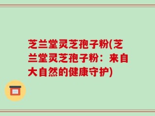 芝兰堂灵芝孢子粉(芝兰堂灵芝孢子粉：来自大自然的健康守护)