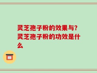 灵芝孢子粉的效果与？灵芝孢子粉的功效是什么