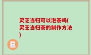 灵芝当归可以泡茶吗(灵芝当归茶的制作方法)