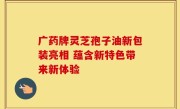 广药牌灵芝孢子油新包装亮相 蕴含新特色带来新体验
