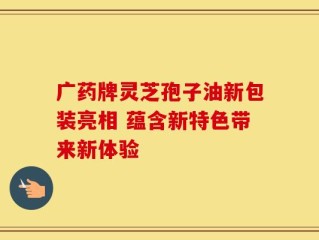 广药牌灵芝孢子油新包装亮相 蕴含新特色带来新体验