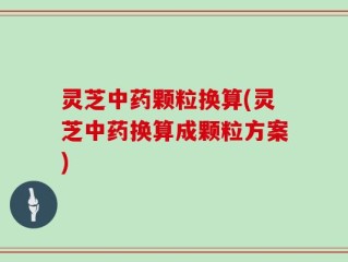 灵芝中药颗粒换算(灵芝中药换算成颗粒方案)