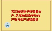 灵芝破壁孢子粉哪里生产_灵芝破壁孢子粉的产地与生产过程解析