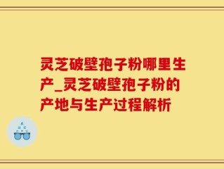 灵芝破壁孢子粉哪里生产_灵芝破壁孢子粉的产地与生产过程解析