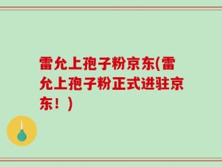 雷允上孢子粉京东(雷允上孢子粉正式进驻京东！)