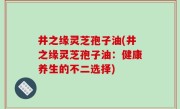 井之缘灵芝孢子油(井之缘灵芝孢子油：健康养生的不二选择)