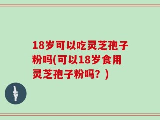18岁可以吃灵芝孢子粉吗(可以18岁食用灵芝孢子粉吗？)