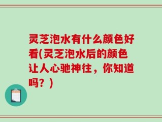 灵芝泡水有什么颜色好看(灵芝泡水后的颜色让人心驰神往，你知道吗？)