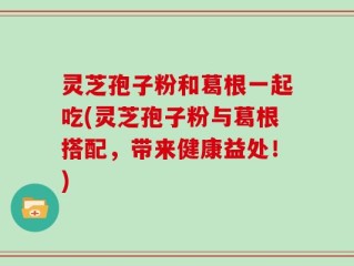 灵芝孢子粉和葛根一起吃(灵芝孢子粉与葛根搭配，带来健康益处！)