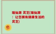 瑞仙源 灵芝(瑞仙源：让您拥有健康生活的灵芝)