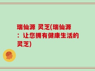 瑞仙源 灵芝(瑞仙源：让您拥有健康生活的灵芝)