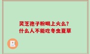 灵芝孢子粉喝上火么？什么人不能吃冬虫夏草