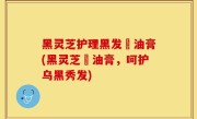 黑灵芝护理黑发焗油膏(黑灵芝焗油膏，呵护乌黑秀发)