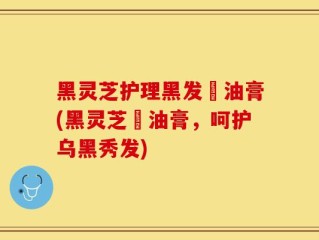 黑灵芝护理黑发焗油膏(黑灵芝焗油膏，呵护乌黑秀发)
