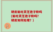 硬皮能吃灵芝孢子粉吗(能吃灵芝孢子粉吗？硬皮如何处理？)