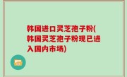 韩国进口灵芝孢子粉(韩国灵芝孢子粉现已进入国内市场)