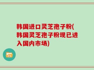 韩国进口灵芝孢子粉(韩国灵芝孢子粉现已进入国内市场)