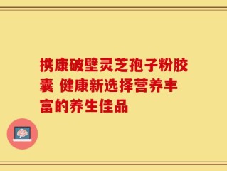 携康破壁灵芝孢子粉胶囊 健康新选择营养丰富的养生佳品