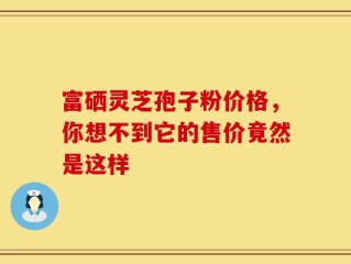 富硒灵芝孢子粉价格，你想不到它的售价竟然是这样