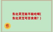 东北灵芝能不能吃呢(东北灵芝可否食用？)
