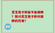 灵芝孢子粉能不能健脾？探讨灵芝孢子粉对健脾的作用？