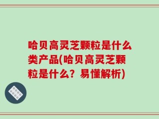 哈贝高灵芝颗粒是什么类产品(哈贝高灵芝颗粒是什么？易懂解析)