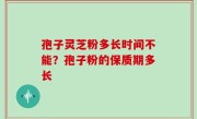 孢子灵芝粉多长时间不能？孢子粉的保质期多长