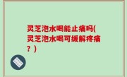 灵芝泡水喝能止痛吗(灵芝泡水喝可缓解疼痛？)
