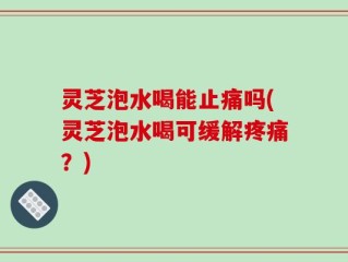 灵芝泡水喝能止痛吗(灵芝泡水喝可缓解疼痛？)
