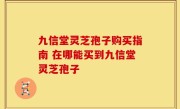 九信堂灵芝孢子购买指南 在哪能买到九信堂灵芝孢子