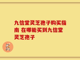 九信堂灵芝孢子购买指南 在哪能买到九信堂灵芝孢子