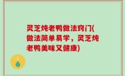 灵芝炖老鸭做法窍门(做法简单易学，灵芝炖老鸭美味又健康)